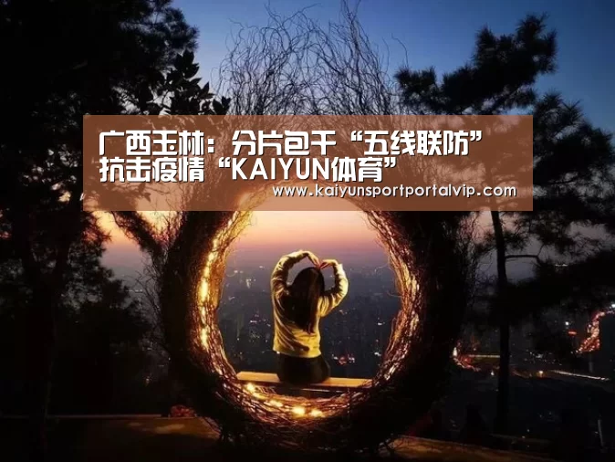 广西玉林:分片包干“五线联防”抗击疫情“KAIYUN体育”(图1) 开云官方网站